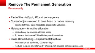  Part of the HotSpot, JRockit convergence
 Current objects moved to Java heap or native memory
– Interned strings, class metadata, class static variables
 Metaspace – for native allocation
– Limited only by process address space
– To force a limit use -XX:MaxMetaspaceSize=<size>
 Class Data Sharing – Experimental feature
– Available on all platforms, -Xshare:<flag>
– Reduce footprint and startup by sharing JDK classes between processes
Permanently
Remove The Permanent Generation
 