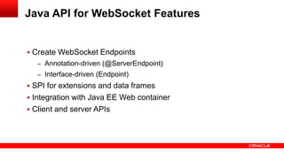  Create WebSocket Endpoints
– Annotation-driven (@ServerEndpoint)
– Interface-driven (Endpoint)
 SPI for extensions and data frames
 Integration with Java EE Web container
 Client and server APIs
Java API for WebSocket Features
 