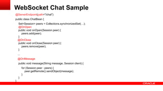 @ServerEndpoint(path="/chat")
public class ChatBean {
Set<Session> peers = Collections.synchronizedSet(…);
@OnOpen
public void onOpen(Session peer) {
peers.add(peer);
}
@OnClose
public void onClose(Session peer) {
peers.remove(peer);
}
...
@OnMessage
public void message(String message, Session client) {
for (Session peer : peers) {
peer.getRemote().sendObject(message);
}
}
}
WebSocket Chat Sample
 