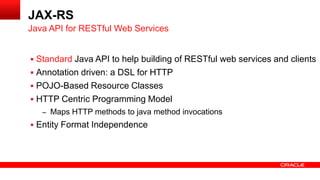  Standard Java API to help building of RESTful web services and clients
 Annotation driven: a DSL for HTTP
 POJO-Based Resource Classes
 HTTP Centric Programming Model
– Maps HTTP methods to java method invocations
 Entity Format Independence
Java API for RESTful Web Services
JAX-RS
 