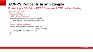 @Path("/atm/{cardId}")
public class AtmService {
@GET @Path ("/balance")
public String balance(String card, String pin) {
return Double.toString (getBalance(card, pin));
}
@POST @Path("/withdrawal")
public Money withdraw(String card, String pin,
String amount){
return getMoney(card, pin, amount);
}
...
}
Converting a POJO in a REST Resource, HTTP method binding
JAX-RS Concepts in an Example
 