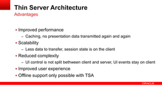  Improved performance
– Caching, no presentation data transmitted again and again
 Scalability
– Less data to transfer, session state is on the client
 Reduced complexity
– UI control is not split bethween client and server, UI events stay on client
 Improved user experience
 Offline support only possible with TSA
Advantages
Thin Server Architecture
 