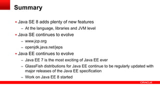 Summary
 Java SE 8 adds plenty of new features
– At the language, libraries and JVM level
 Java SE continues to evolve
– www.jcp.org
– openjdk.java.net/jeps
 Java EE continues to evolve
– Java EE 7 is the most exciting of Java EE ever
– GlassFish distributions for Java EE continue to be regularly updated with
major releases of the Java EE specification
– Work on Java EE 8 started
 