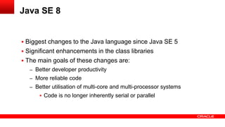  Biggest changes to the Java language since Java SE 5
 Significant enhancements in the class libraries
 The main goals of these changes are:
– Better developer productivity
– More reliable code
– Better utilisation of multi-core and multi-processor systems
 Code is no longer inherently serial or parallel
Java SE 8
 