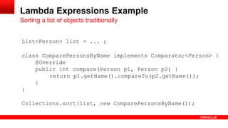 List<Person> list = ... ;
class ComparePersonsByName implements Comparator<Person> {
@Override
public int compare(Person p1, Person p2) {
return p1.getName().compareTo(p2.getName());
}
}
Collections.sort(list, new ComparePersonsByName());
Sorting a list of objects traditionally
Lambda Expressions Example
 