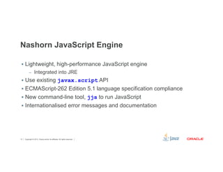 Nashorn JavaScript Engine 
§ Lightweight, high-performance JavaScript engine 
– Integrated into JRE 
§ Use existing javax.script API 
§ ECMAScript-262 Edition 5.1 language specification compliance 
§ New command-line tool, jjs to run JavaScript 
§ Internationalised error messages and documentation 
Copyright © 2012, Oracle and/or its affiliates. 12 All rights reserved. 
 