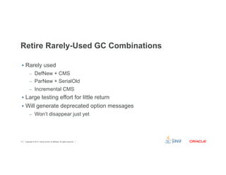 Retire Rarely-Used GC Combinations 
§ Rarely used 
– DefNew + CMS 
– ParNew + SerialOld 
– Incremental CMS 
§ Large testing effort for little return 
§ Will generate deprecated option messages 
– Won’t disappear just yet 
Copyright © 2012, Oracle and/or its affiliates. 13 All rights reserved. 
 