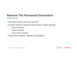 Remove The Permanent Generation 
Permanently 
§ No more need to tune the size of it 
§ Current objects moved to Java heap or native memory 
– Interned strings 
– Class metadata 
– Class static variables 
§ Part of the HotSpot, JRockit convergence 
Copyright © 2012, Oracle and/or its affiliates. 14 All rights reserved. 
 