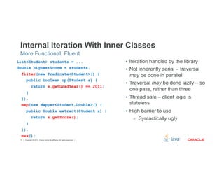 Internal Iteration With Inner Classes 
Copyright © 2012, Oracle and/or its affiliates. 18 All rights reserved. 
§ Iteration handled by the library 
§ Not inherently serial – traversal 
may be done in parallel 
§ Traversal may be done lazily – so 
one pass, rather than three 
§ Thread safe – client logic is 
stateless 
§ High barrier to use 
– Syntactically ugly 
More Functional, Fluent 
List<Student> students = ... 
double highestScore = students. 
filter(new Predicate<Student>() { 
public boolean op(Student s) { 
return s.getGradYear() == 2011; 
} 
}). 
map(new Mapper<Student,Double>() { 
public Double extract(Student s) { 
return s.getScore(); 
} 
}). 
max(); 
 