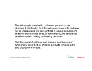 The following is intended to outline our general product 
direction. It is intended for information purposes only, and may 
not be incorporated into any contract. It is not a commitment 
to deliver any material, code, or functionality, and should not 
be relied upon in making purchasing decisions. 
The development, release, and timing of any features or 
functionality described for Oracle’s products remains at the 
sole discretion of Oracle. 
Copyright © 2012, Oracle and/or its affiliates. 2 All rights reserved. 
 