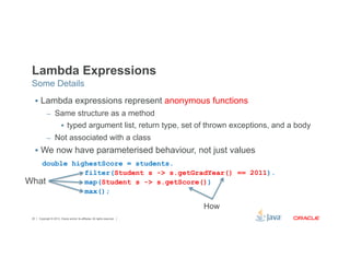 Lambda Expressions 
Some Details 
§ Lambda expressions represent anonymous functions 
– Same structure as a method 
§ typed argument list, return type, set of thrown exceptions, and a body 
– Not associated with a class 
§ We now have parameterised behaviour, not just values 
double highestScore = students. 
filter(Student s -> s.getGradYear() == 2011). 
map(Student s -> s.getScore()) 
max(); 
What 
Copyright © 2012, Oracle and/or its affiliates. 20 All rights reserved. 
How 
 