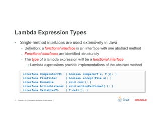 Lambda Expression Types 
• Single-method interfaces are used extensively in Java 
– Definition: a functional interface is an interface with one abstract method 
– Functional interfaces are identified structurally 
– The type of a lambda expression will be a functional interface 
§ Lambda expressions provide implementations of the abstract method 
interface Comparator<T> { boolean compare(T x, T y); } 
interface FileFilter { boolean accept(File x); } 
interface Runnable { void run(); } 
interface ActionListener { void actionPerformed(…); } 
interface Callable<T> { T call(); } 
Copyright © 2012, Oracle and/or its affiliates. 21 All rights reserved. 
 