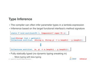 Type Inference 
§ The compiler can often infer parameter types in a lambda expression 
§ Inferrence based on the target functional interface’s method signature 
static T void sort(List<T> l, Comparator<? super T> c); 
List<String> list = getList(); 
Collections.sort(list, (String x, String y) -> x.length() - y.length()); 
Collections.sort(list, (x, y) -> x.length() - y.length()); 
§ Fully statically typed (no dynamic typing sneaking in) 
– More typing with less typing 
Copyright © 2012, Oracle and/or its affiliates. 24 All rights reserved. 
 