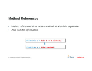 Method References 
• Method references let us reuse a method as a lambda expression 
• Also work for constructors 
FileFilter x = File f -> f.canRead(); 
FileFilter x = File::canRead; 
Copyright © 2012, Oracle and/or its affiliates. 25 All rights reserved. 
 
