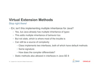 Virtual Extension Methods 
Stop right there! 
• Err, isn’t this implementing multiple inheritance for Java? 
• Yes, but Java already has multiple inheritance of types 
• This adds multiple inheritance of behavior too 
• But not state, which is where most of the trouble is 
• Can still be a source of complexity 
• Class implements two interfaces, both of which have default methods 
• Same signature 
• How does the compiler differentiate? 
• Static methods also allowed in interfaces in Java SE 8 
Copyright © 2012, Oracle and/or its affiliates. 29 All rights reserved. 
 