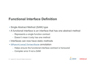 Functional Interface Definition 
§ Single Abstract Method (SAM) type 
§ A functional interface is an interface that has one abstract method 
– Represents a single function contract 
– Doesn’t mean it only has one method 
§ Interfaces can now have static methods 
§ @FunctionalInterface annotation 
– Helps ensure the functional interface contract is honoured 
– Compiler error if not a SAM 
Copyright © 2012, Oracle and/or its affiliates. 30 All rights reserved. 
 