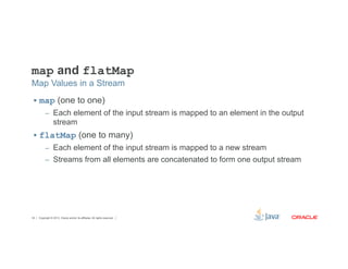 map and flatMap 
Map Values in a Stream 
§ map (one to one) 
– Each element of the input stream is mapped to an element in the output 
stream 
§ flatMap (one to many) 
– Each element of the input stream is mapped to a new stream 
– Streams from all elements are concatenated to form one output stream 
Copyright © 2012, Oracle and/or its affiliates. 34 All rights reserved. 
 