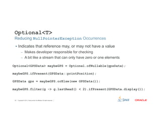 Optional<T> 
Reducing NullPointerException Occurrences 
§ Indicates that reference may, or may not have a value 
– Makes developer responsible for checking 
– A bit like a stream that can only have zero or one elements 
Optional<GPSData> maybeGPS = Optional.ofNullable(gpsData); 
maybeGPS.ifPresent(GPSData::printPosition); 
GPSData gps = maybeGPS.orElse(new GPSData()); 
maybeGPS.filter(g -> g.lastRead() < 2).ifPresent(GPSData.display()); 
Copyright © 2012, Oracle and/or its affiliates. 35 All rights reserved. 
 