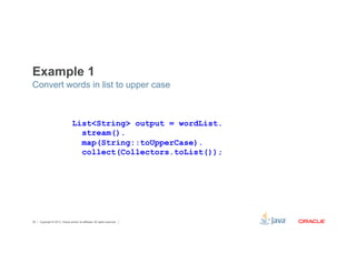 Example 1 
Convert words in list to upper case 
List<String> output = wordList. 
stream(). 
map(String::toUpperCase). 
collect(Collectors.toList()); 
Copyright © 2012, Oracle and/or its affiliates. 36 All rights reserved. 
 