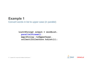 Example 1 
Convert words in list to upper case (in parallel) 
List<String> output = wordList. 
parallelStream(). 
map(String::toUpperCase). 
collect(Collectors.toList()); 
Copyright © 2012, Oracle and/or its affiliates. 37 All rights reserved. 
 