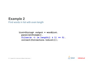 Example 2 
Find words in list with even length 
List<String> output = wordList. 
parallelStream(). 
filter(w -> (w.length() & 1) == 0). 
collect(Collectors.toList()); 
Copyright © 2012, Oracle and/or its affiliates. 38 All rights reserved. 
 