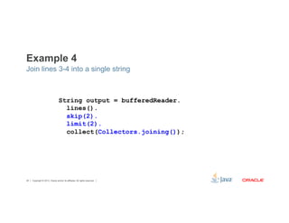 Example 4 
Join lines 3-4 into a single string 
String output = bufferedReader. 
lines(). 
skip(2). 
limit(2). 
collect(Collectors.joining()); 
Copyright © 2012, Oracle and/or its affiliates. 40 All rights reserved. 
 
