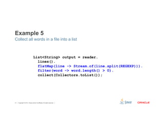 Example 5 
Collect all words in a file into a list 
List<String> output = reader. 
lines(). 
flatMap(line -> Stream.of(line.split(REGEXP))). 
filter(word -> word.length() > 0). 
collect(Collectors.toList()); 
Copyright © 2012, Oracle and/or its affiliates. 41 All rights reserved. 
 