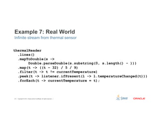 Example 7: Real World 
Infinite stream from thermal sensor 
thermalReader 
.lines() 
.mapToDouble(s -> 
Double.parseDouble(s.substring(0, s.length() - ))) 
.map(t -> ((t – 32) / 5 / 9) 
.filter(t -> t != currentTemperature) 
.peek(t -> listener.ifPresent(l -> l.temperatureChanged(t))) 
.forEach(t -> currentTemperature = t); 
Copyright © 2012, Oracle and/or its affiliates. 43 All rights reserved. 
 