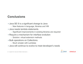 Conclusions 
§ Java SE 8 is a significant change to Java 
– New features in language, libraries and VM 
§ Java needs lambda statements 
– Significant improvements in existing libraries are required 
§ Require a mechanism for interface evolution 
– Solution: virtual extension methods 
§ Bulk operations on Collections 
– Much simpler with Lambdas 
§ Java will continue to evolve to meet developer's needs 
Copyright © 2012, Oracle and/or its affiliates. 44 All rights reserved. 
 