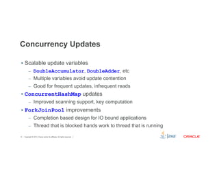 Concurrency Updates 
§ Scalable update variables 
– DoubleAccumulator, DoubleAdder, etc 
– Multiple variables avoid update contention 
– Good for frequent updates, infrequent reads 
§ ConcurrentHashMap updates 
– Improved scanning support, key computation 
§ ForkJoinPool improvements 
– Completion based design for IO bound applications 
– Thread that is blocked hands work to thread that is running 
Copyright © 2012, Oracle and/or its affiliates. 6 All rights reserved. 
 
