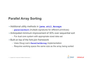 Parallel Array Sorting 
§ Additional utility methods in java.util.Arrays 
– parallelSort (multiple signatures for different primitives) 
§ Anticipated minimum improvement of 30% over sequential sort 
– For dual core system with appropriate sized data set 
§ Built on top of the fork-join framework 
– Uses Doug Lea’s ParallelArray implementation 
– Requires working space the same size as the array being sorted 
Copyright © 2012, Oracle and/or its affiliates. 7 All rights reserved. 
 