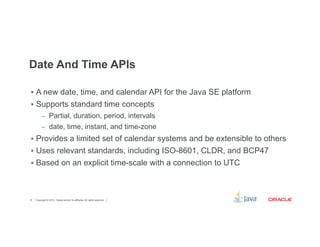 Date And Time APIs 
§ A new date, time, and calendar API for the Java SE platform 
§ Supports standard time concepts 
– Partial, duration, period, intervals 
– date, time, instant, and time-zone 
§ Provides a limited set of calendar systems and be extensible to others 
§ Uses relevant standards, including ISO-8601, CLDR, and BCP47 
§ Based on an explicit time-scale with a connection to UTC 
Copyright © 2012, Oracle and/or its affiliates. 8 All rights reserved. 
 