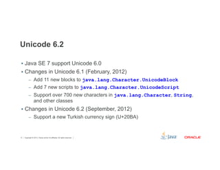 Unicode 6.2 
§ Java SE 7 support Unicode 6.0 
§ Changes in Unicode 6.1 (February, 2012) 
– Add 11 new blocks to java.lang.Character.UnicodeBlock 
– Add 7 new scripts to java.lang.Character.UnicodeScript 
– Support over 700 new characters in java.lang.Character, String, 
and other classes 
§ Changes in Unicode 6.2 (September, 2012) 
– Support a new Turkish currency sign (U+20BA) 
Copyright © 2012, Oracle and/or its affiliates. 9 All rights reserved. 
 
