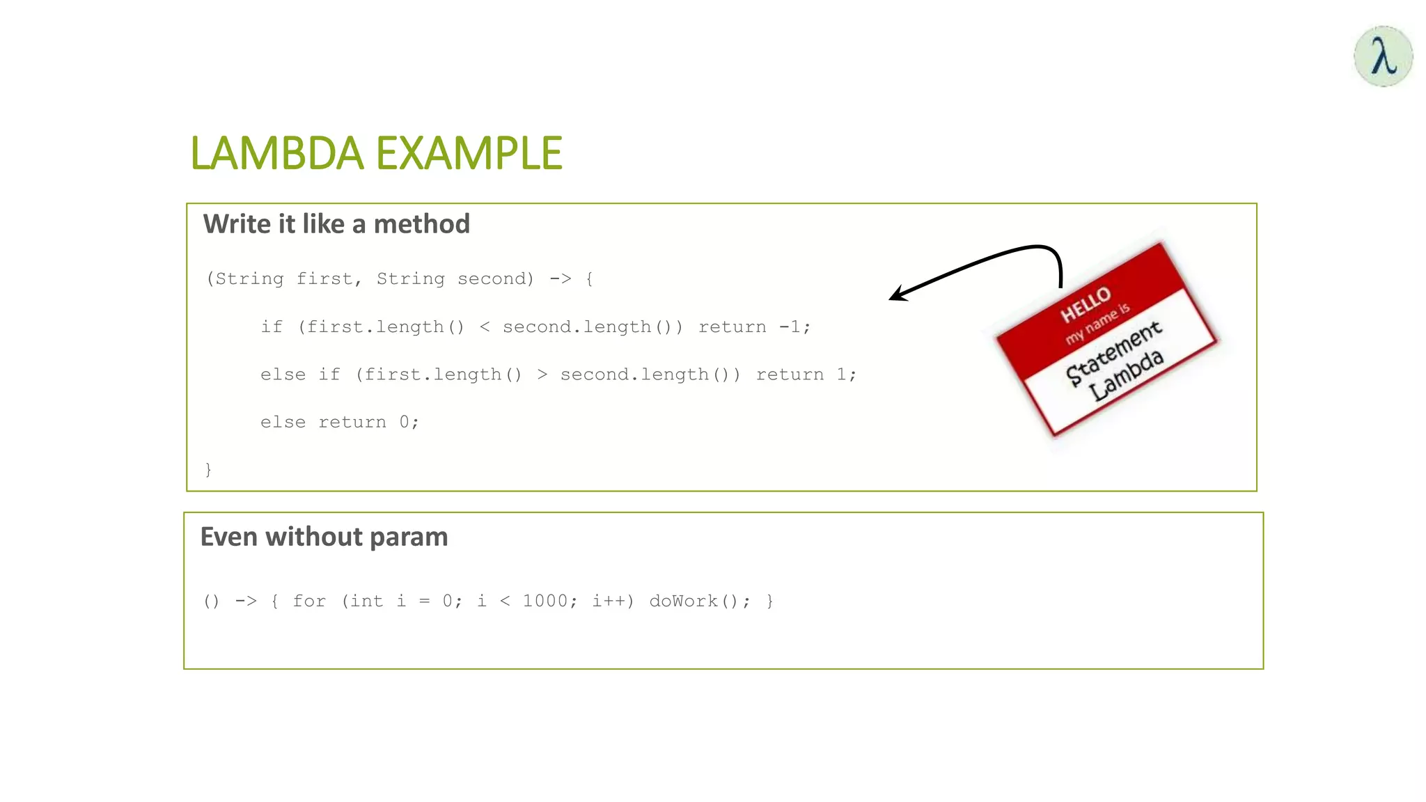LAMBDA EXAMPLE
Write it like a method
(String first, String second) -> {
if (first.length() < second.length()) return -1;
else if (first.length() > second.length()) return 1;
else return 0;
}
Even without param
() -> { for (int i = 0; i < 1000; i++) doWork(); }
 