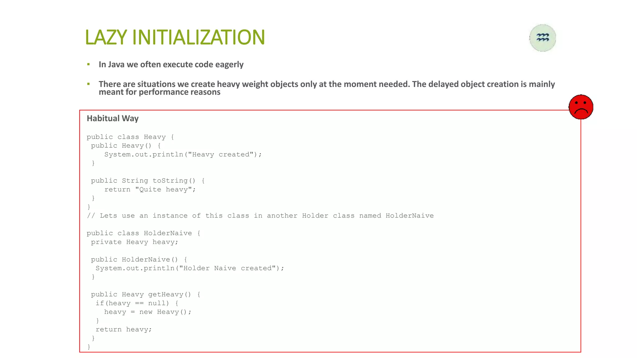 ▪ In Java we often execute code eagerly
▪ There are situations we create heavy weight objects only at the moment needed. The delayed object creation is mainly
meant for performance reasons
LAZY INITIALIZATION
Habitual Way
public class Heavy {
public Heavy() {
System.out.println("Heavy created");
}
public String toString() {
return "Quite heavy";
}
}
// Lets use an instance of this class in another Holder class named HolderNaive
public class HolderNaive {
private Heavy heavy;
public HolderNaive() {
System.out.println("Holder Naive created");
}
public Heavy getHeavy() {
if(heavy == null) {
heavy = new Heavy();
}
return heavy;
}
}
 