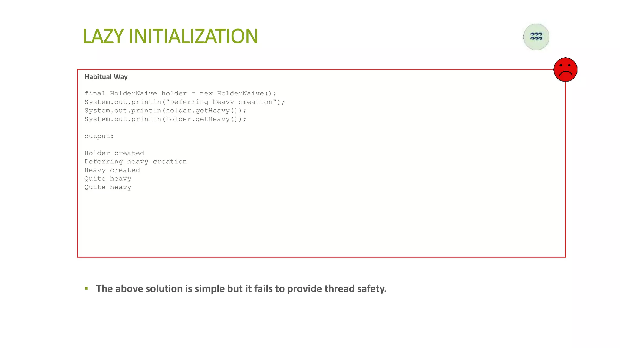 Habitual Way
final HolderNaive holder = new HolderNaive();
System.out.println("Deferring heavy creation");
System.out.println(holder.getHeavy());
System.out.println(holder.getHeavy());
output:
Holder created
Deferring heavy creation
Heavy created
Quite heavy
Quite heavy
LAZY INITIALIZATION
▪ The above solution is simple but it fails to provide thread safety.
 