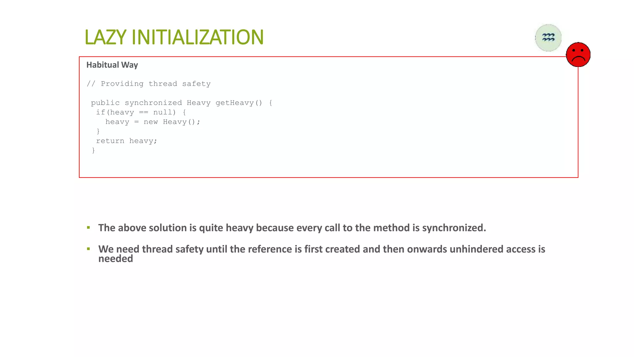 LAZY INITIALIZATION
Habitual Way
// Providing thread safety
public synchronized Heavy getHeavy() {
if(heavy == null) {
heavy = new Heavy();
}
return heavy;
}
▪ The above solution is quite heavy because every call to the method is synchronized.
▪ We need thread safety until the reference is first created and then onwards unhindered access is
needed
 