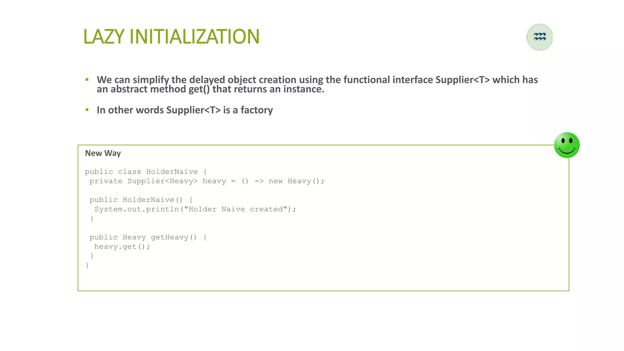 LAZY INITIALIZATION
New Way
public class HolderNaive {
private Supplier<Heavy> heavy = () -> new Heavy();
public HolderNaive() {
System.out.println("Holder Naive created");
}
public Heavy getHeavy() {
heavy.get();
}
}
▪ We can simplify the delayed object creation using the functional interface Supplier<T> which has
an abstract method get() that returns an instance.
▪ In other words Supplier<T> is a factory
 