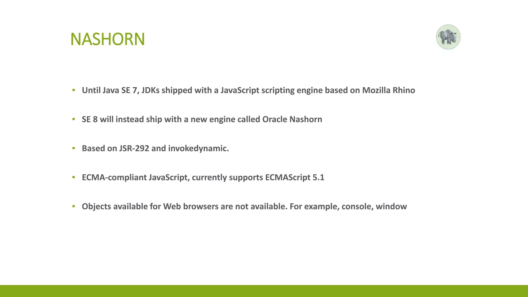 NASHORN
▪ Until Java SE 7, JDKs shipped with a JavaScript scripting engine based on Mozilla Rhino
▪ SE 8 will instead ship with a new engine called Oracle Nashorn
▪ Based on JSR-292 and invokedynamic.
▪ ECMA-compliant JavaScript, currently supports ECMAScript 5.1
▪ Objects available for Web browsers are not available. For example, console, window
 