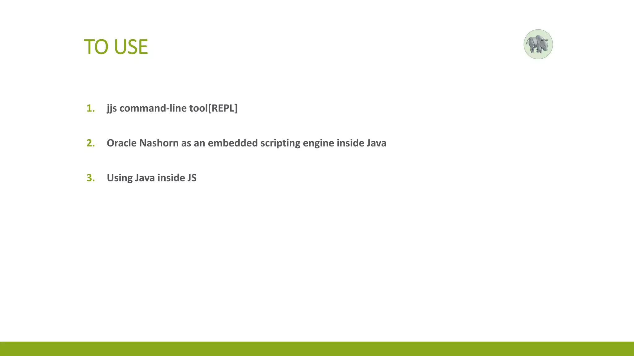 TO USE
1. jjs command-line tool[REPL]
2. Oracle Nashorn as an embedded scripting engine inside Java
3. Using Java inside JS
 