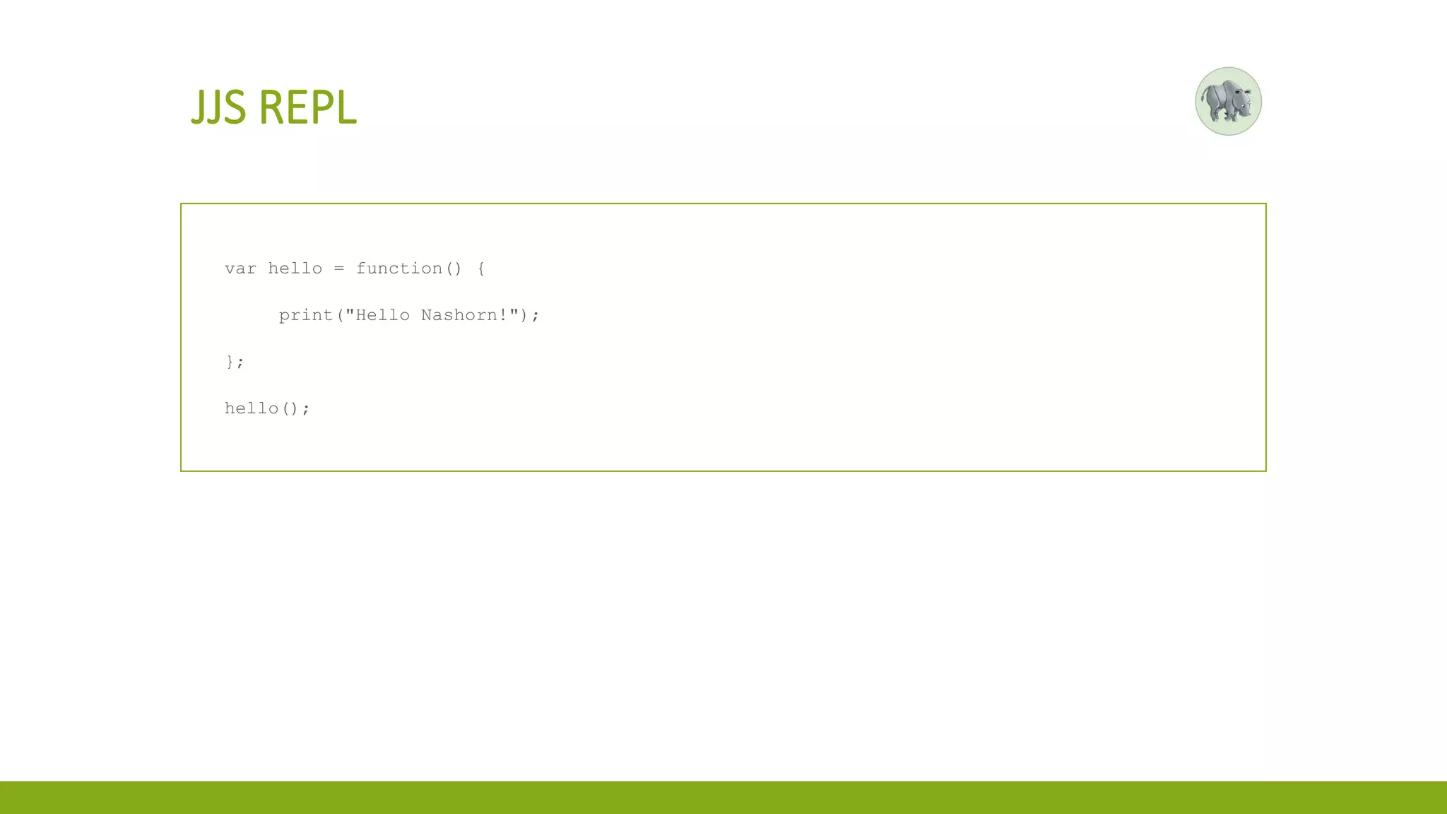 JJS REPL
var hello = function() {
print("Hello Nashorn!");
};
hello();
 