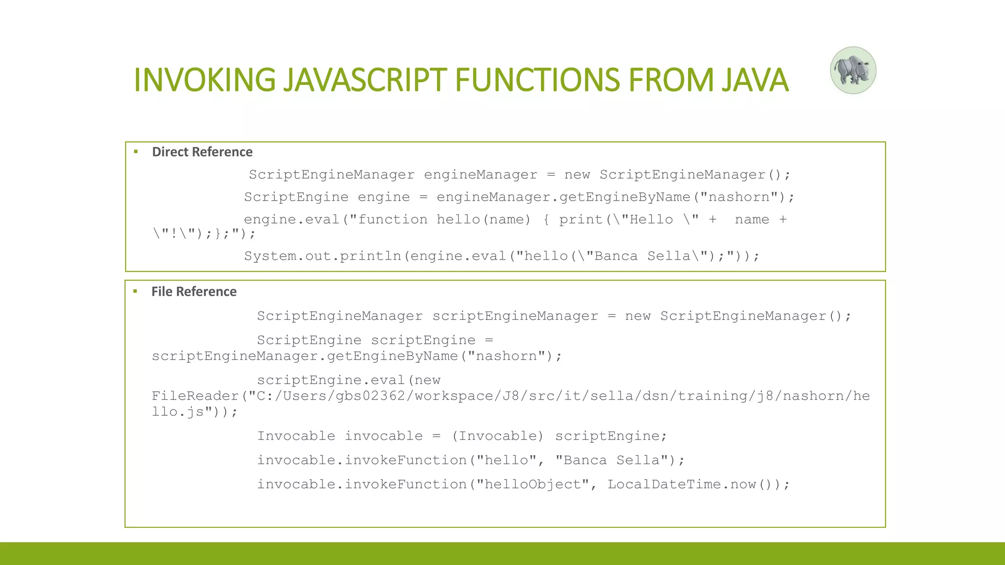 INVOKING JAVASCRIPT FUNCTIONS FROM JAVA
▪ Direct Reference
ScriptEngineManager engineManager = new ScriptEngineManager();
ScriptEngine engine = engineManager.getEngineByName("nashorn");
engine.eval("function hello(name) { print("Hello " + name +
"!");};");
System.out.println(engine.eval("hello("Banca Sella");"));
▪ File Reference
ScriptEngineManager scriptEngineManager = new ScriptEngineManager();
ScriptEngine scriptEngine =
scriptEngineManager.getEngineByName("nashorn");
scriptEngine.eval(new
FileReader("C:/Users/gbs02362/workspace/J8/src/it/sella/dsn/training/j8/nashorn/he
llo.js"));
Invocable invocable = (Invocable) scriptEngine;
invocable.invokeFunction("hello", "Banca Sella");
invocable.invokeFunction("helloObject", LocalDateTime.now());
 