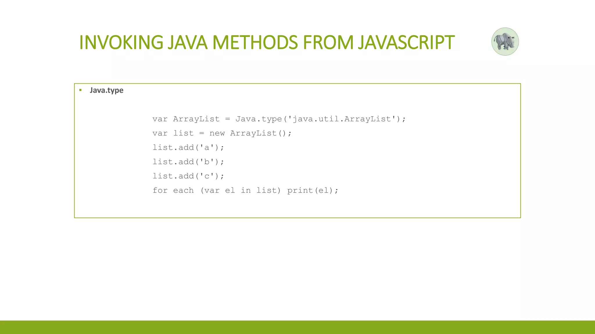 INVOKING JAVA METHODS FROM JAVASCRIPT
▪ Java.type
var ArrayList = Java.type('java.util.ArrayList');
var list = new ArrayList();
list.add('a');
list.add('b');
list.add('c');
for each (var el in list) print(el);
 