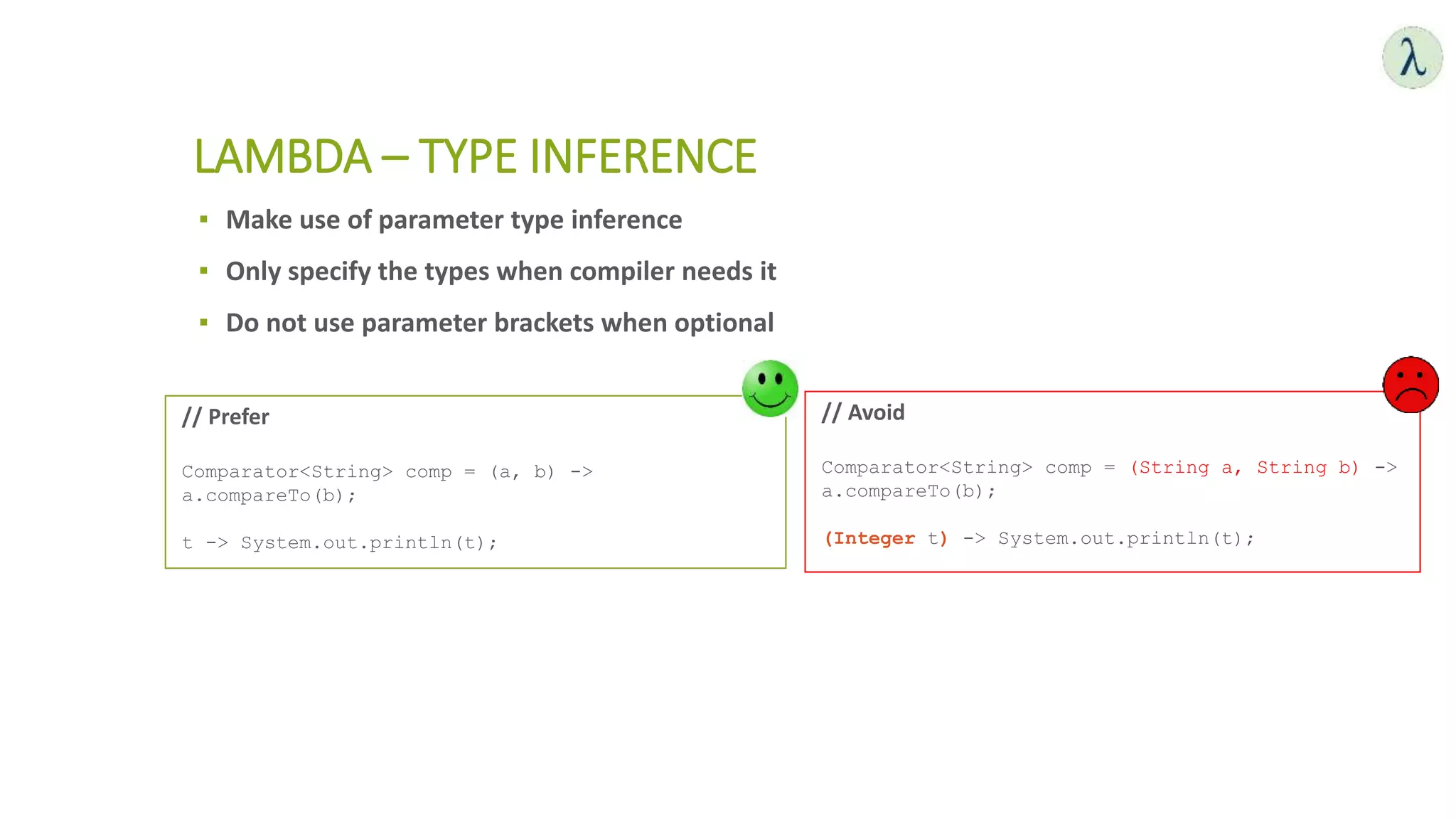 ▪ Make use of parameter type inference
▪ Only specify the types when compiler needs it
▪ Do not use parameter brackets when optional
LAMBDA – TYPE INFERENCE
// Avoid
Comparator<String> comp = (String a, String b) ->
a.compareTo(b);
(Integer t) -> System.out.println(t);
// Prefer
Comparator<String> comp = (a, b) ->
a.compareTo(b);
t -> System.out.println(t);
 