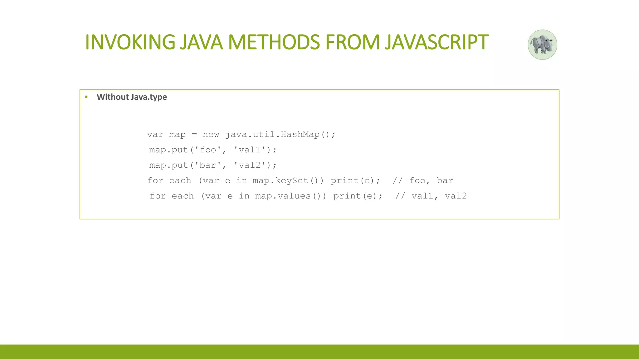 INVOKING JAVA METHODS FROM JAVASCRIPT
▪ Without Java.type
var map = new java.util.HashMap();
map.put('foo', 'val1');
map.put('bar', 'val2');
for each (var e in map.keySet()) print(e); // foo, bar
for each (var e in map.values()) print(e); // val1, val2
 
