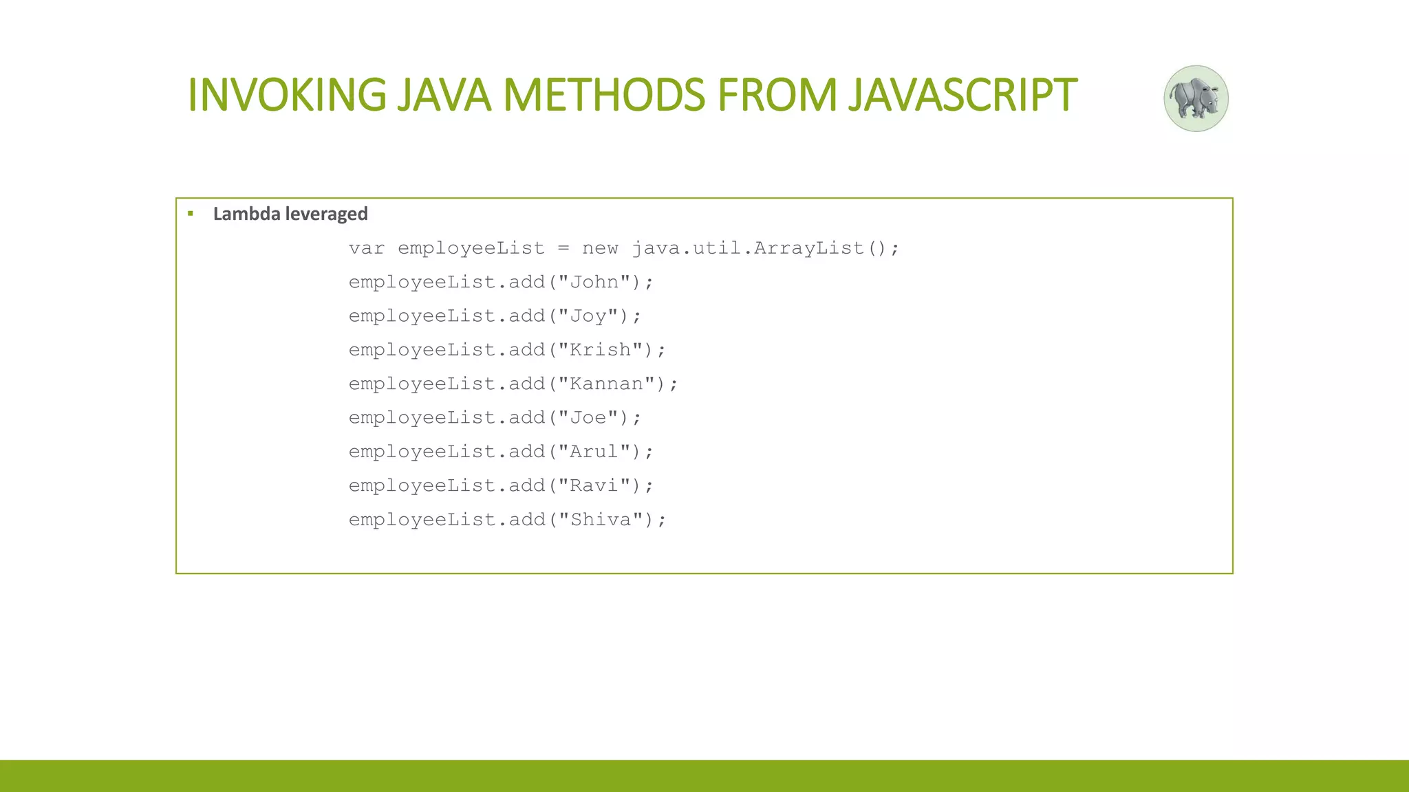 INVOKING JAVA METHODS FROM JAVASCRIPT
▪ Lambda leveraged
var employeeList = new java.util.ArrayList();
employeeList.add("John");
employeeList.add("Joy");
employeeList.add("Krish");
employeeList.add("Kannan");
employeeList.add("Joe");
employeeList.add("Arul");
employeeList.add("Ravi");
employeeList.add("Shiva");
 
