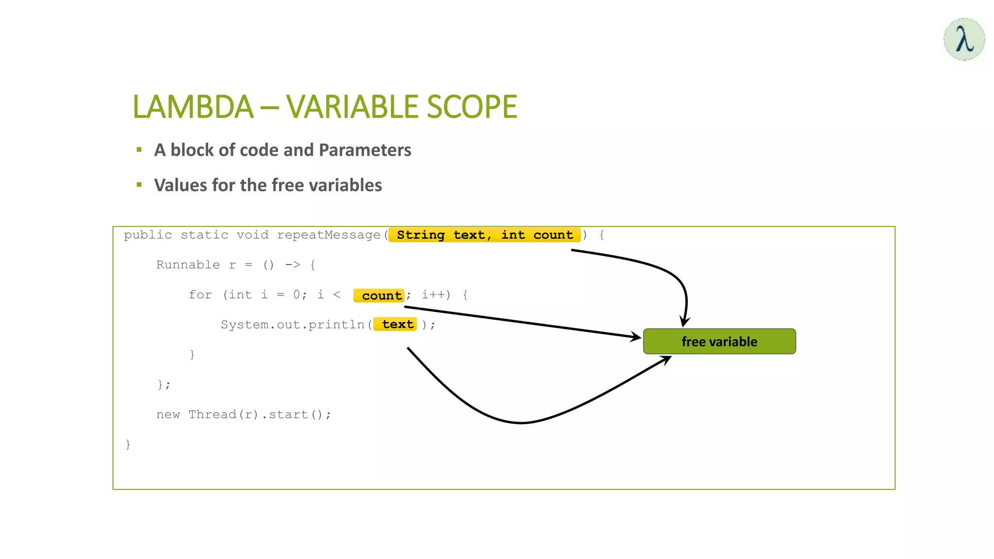 ▪ A block of code and Parameters
▪ Values for the free variables
LAMBDA – VARIABLE SCOPE
public static void repeatMessage( String text, int count ) {
Runnable r = () -> {
for (int i = 0; i < count ; i++) {
System.out.println( text );
}
};
new Thread(r).start();
}
free variable
String text, int count
text
count
 