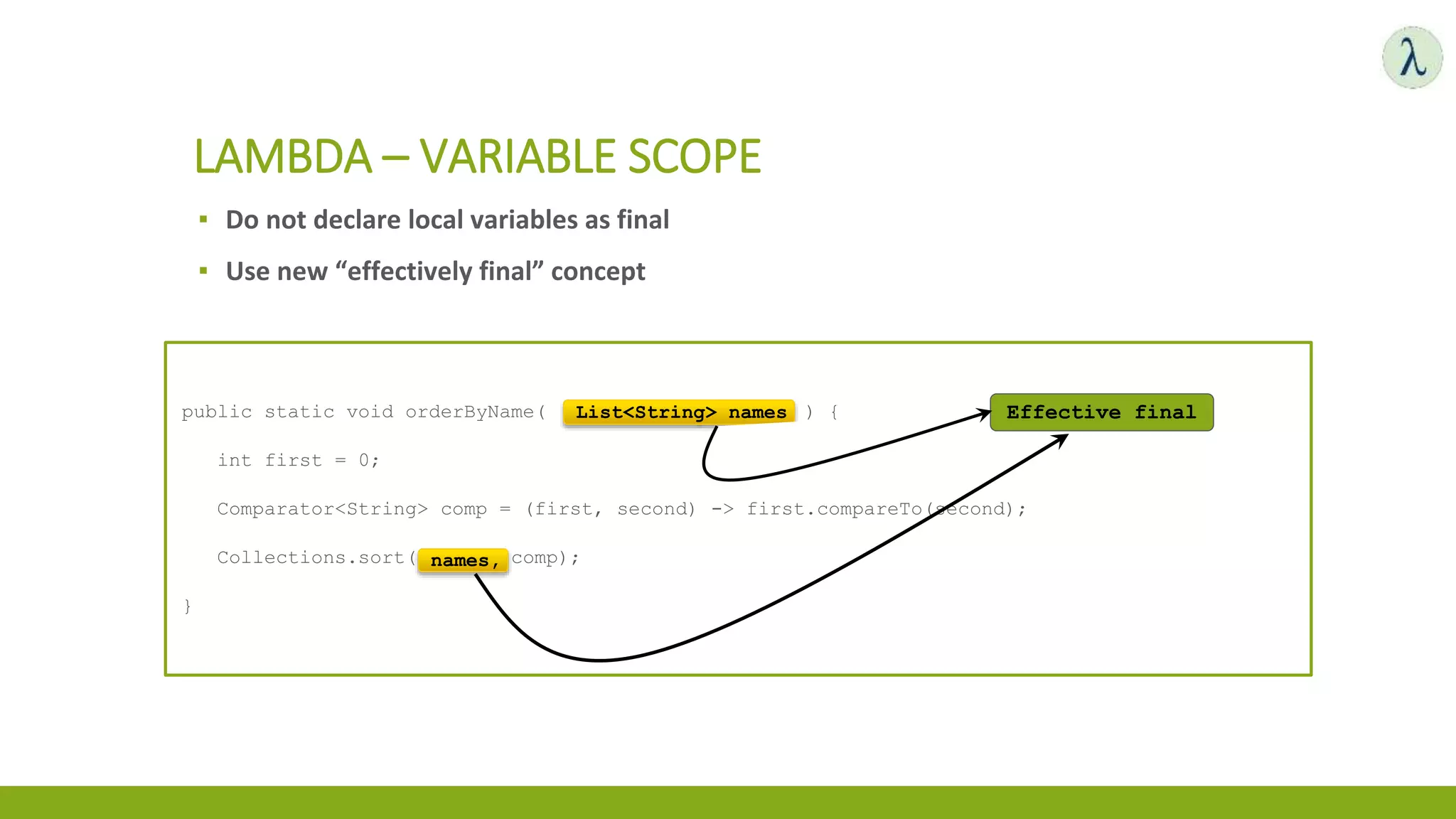▪ Do not declare local variables as final
▪ Use new “effectively final” concept
LAMBDA – VARIABLE SCOPE
public static void orderByName( List<String> names ) {
int first = 0;
Comparator<String> comp = (first, second) -> first.compareTo(second);
Collections.sort(names, comp);
}
Effective finalList<String> names
names,
 