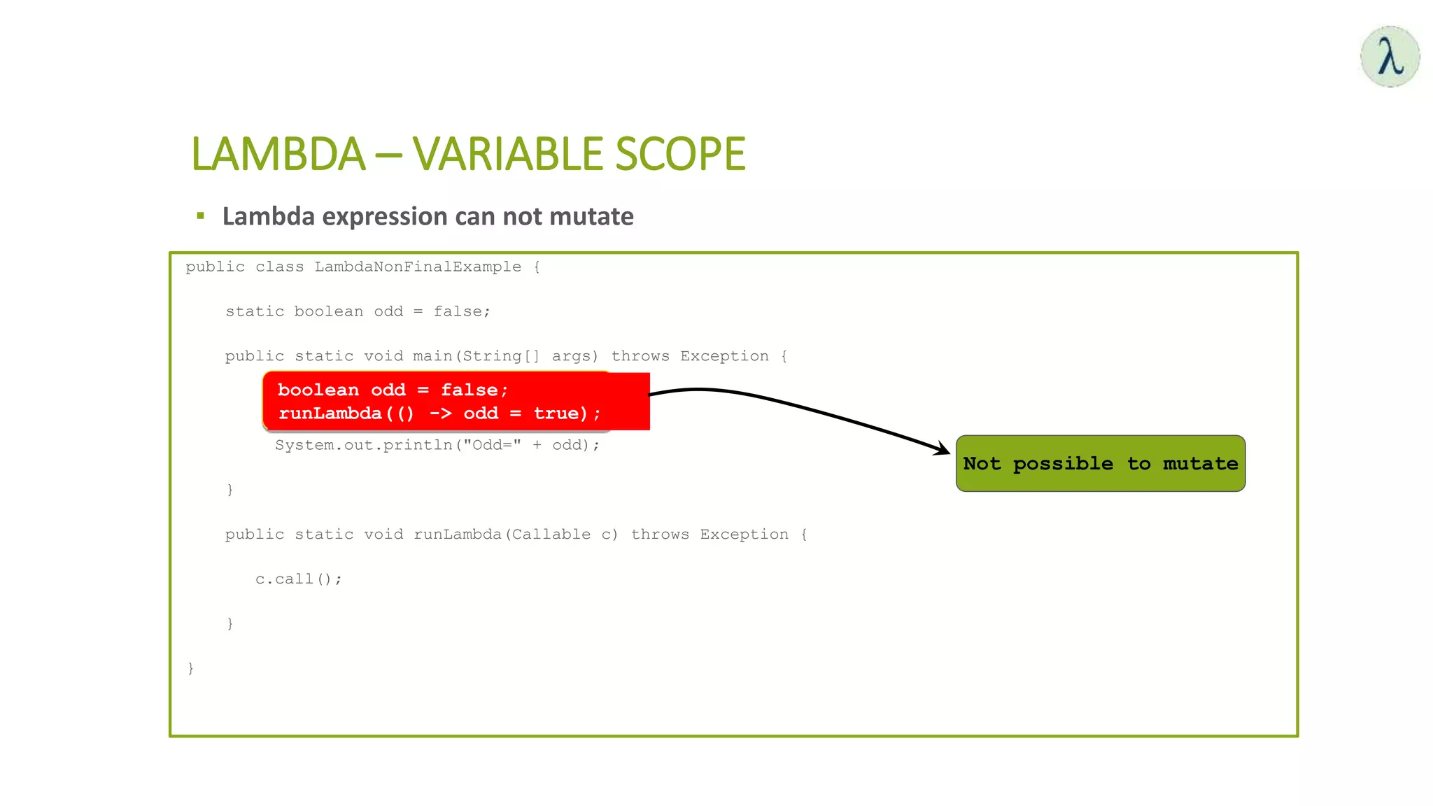▪ Lambda expression can not mutate
LAMBDA – VARIABLE SCOPE
public class LambdaNonFinalExample {
static boolean odd = false;
public static void main(String[] args) throws Exception {
runLambda(() -> odd = true);
System.out.println("Odd=" + odd);
}
public static void runLambda(Callable c) throws Exception {
c.call();
}
}
Not possible to mutate
boolean odd = false;
runLambda(() -> odd = true);
 