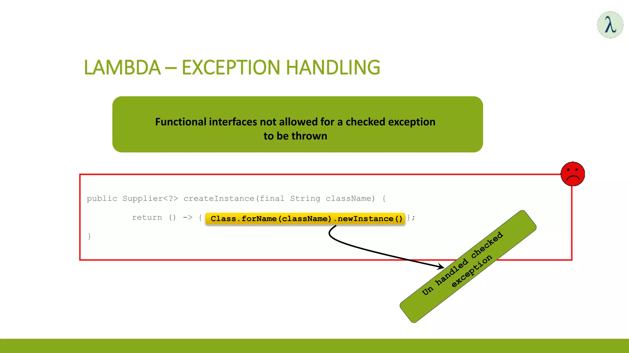 LAMBDA – EXCEPTION HANDLING
public Supplier<?> createInstance(final String className) {
return () -> { Class.forName(className).newInstance() };
}
Functional interfaces not allowed for a checked exception
to be thrown
Class.forName(className).newInstance()
 